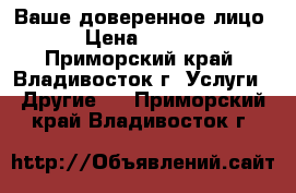 Ваше доверенное лицо  › Цена ­ 1 000 - Приморский край, Владивосток г. Услуги » Другие   . Приморский край,Владивосток г.